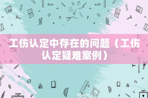 工傷認(rèn)定中存在的問(wèn)題（工傷認(rèn)定疑難案例）