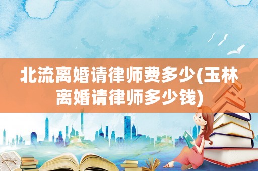 北流離婚請律師費多少(玉林離婚請律師多少錢)