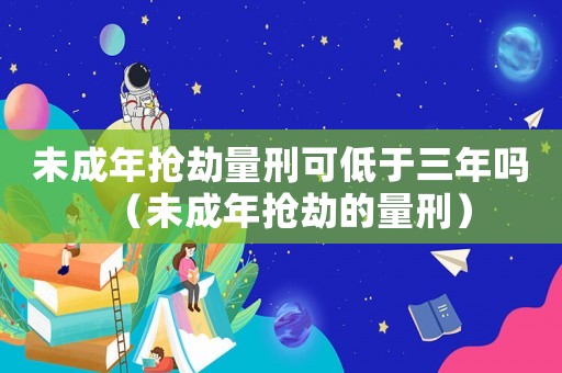 未成年搶劫量刑可低于三年嗎（未成年搶劫的量刑）