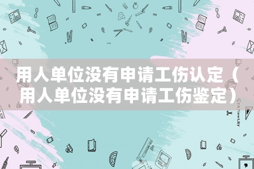用人單位沒有申請工傷認(rèn)定（用人單位沒有申請工傷鑒定）