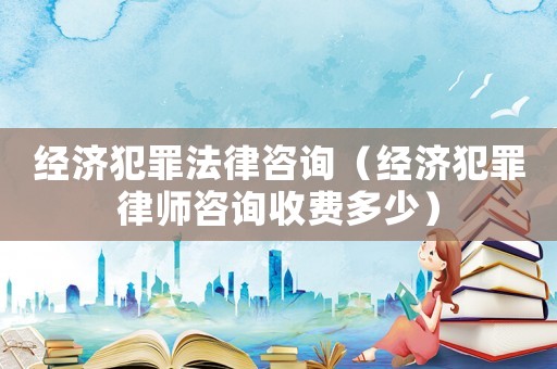 經(jīng)濟(jì)犯罪法律咨詢（經(jīng)濟(jì)犯罪律師咨詢收費多少）