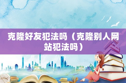 克隆好友犯法嗎（克隆別人網(wǎng)站犯法嗎）