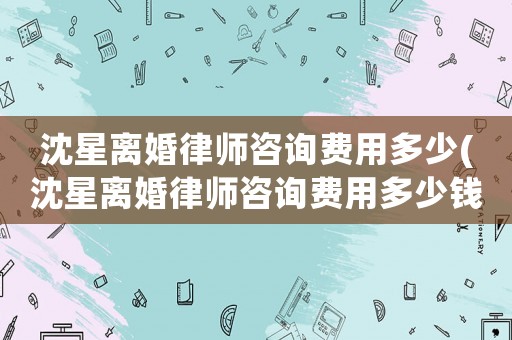 沈星離婚律師咨詢費(fèi)用多少(沈星離婚律師咨詢費(fèi)用多少錢)