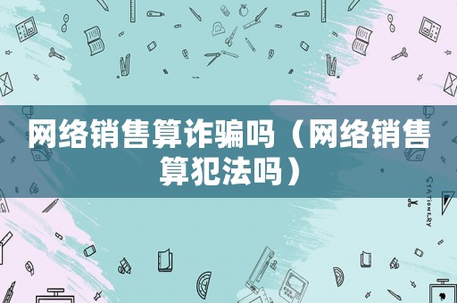 網(wǎng)絡(luò)銷售算詐騙嗎（網(wǎng)絡(luò)銷售算犯法嗎）