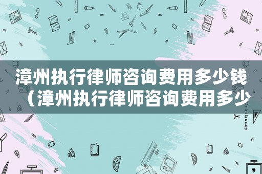 漳州執(zhí)行律師咨詢費(fèi)用多少錢（漳州執(zhí)行律師咨詢費(fèi)用多少）