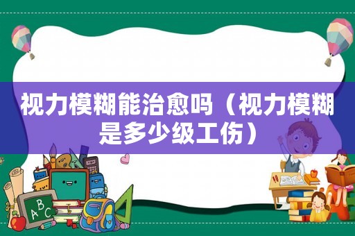 視力模糊能治愈嗎（視力模糊是多少級工傷）