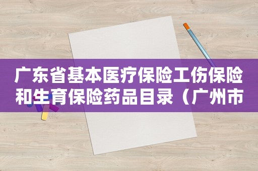 廣東省基本醫(yī)療保險工傷保險和生育保險藥品目錄（廣州市基本醫(yī)療保險工傷保險和生育保險藥品目錄）