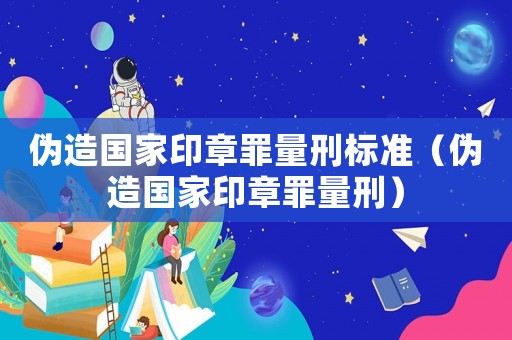 偽造國(guó)家印章罪量刑標(biāo)準(zhǔn)（偽造國(guó)家印章罪量刑）