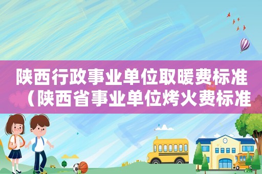 陜西行政事業(yè)單位取暖費(fèi)標(biāo)準(zhǔn)（陜西省事業(yè)單位烤火費(fèi)標(biāo)準(zhǔn)2015）