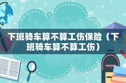 下班騎車(chē)算不算工傷保險(xiǎn)（下班騎車(chē)算不算工傷）