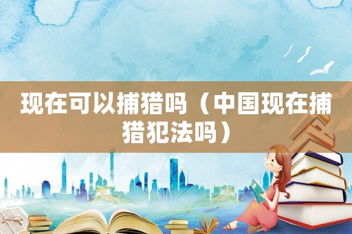 現(xiàn)在可以捕獵嗎（中國現(xiàn)在捕獵犯法嗎）