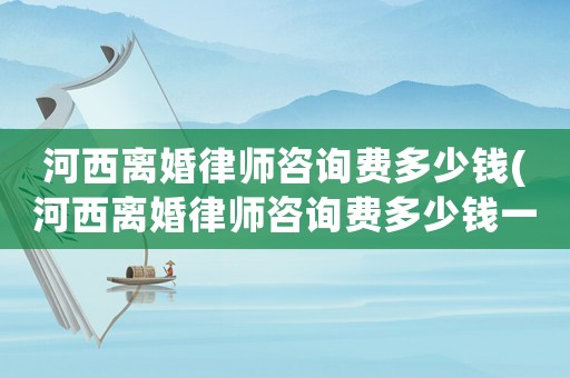 河西離婚律師咨詢費多少錢(河西離婚律師咨詢費多少錢一個月)