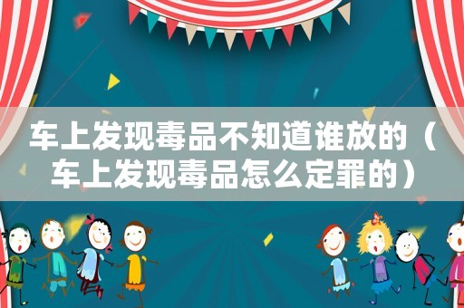 車上發(fā)現(xiàn)毒品不知道誰放的（車上發(fā)現(xiàn)毒品怎么定罪的）
