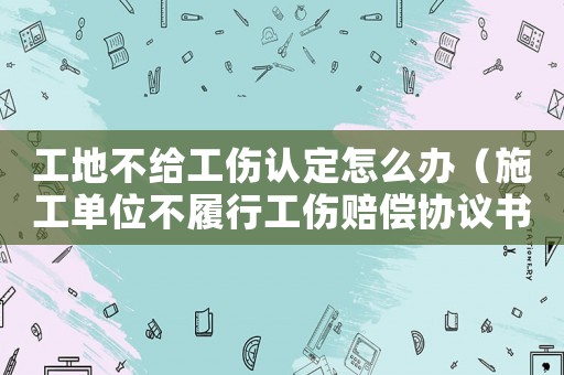 工地不給工傷認定怎么辦（施工單位不履行工傷賠償協(xié)議書）