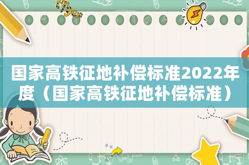 國(guó)家高鐵征地補(bǔ)償標(biāo)準(zhǔn)2022年度（國(guó)家高鐵征地補(bǔ)償標(biāo)準(zhǔn)）