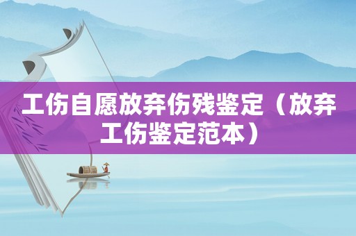 工傷自愿放棄傷殘鑒定（放棄工傷鑒定范本）