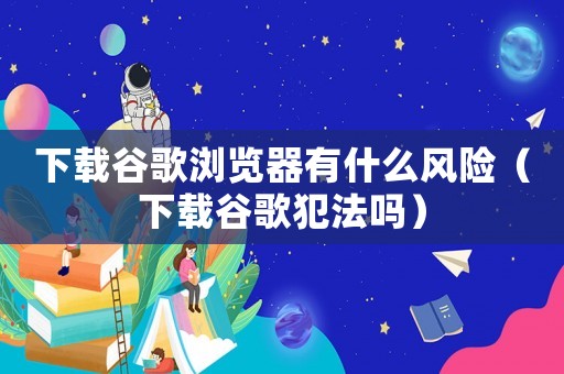 下載谷歌瀏覽器有什么風(fēng)險(xiǎn)（下載谷歌犯法嗎）