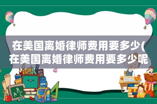 在美國(guó)離婚律師費(fèi)用要多少(在美國(guó)離婚律師費(fèi)用要多少呢)