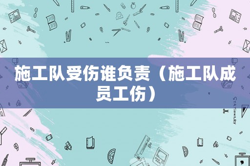 施工隊受傷誰負責（施工隊成員工傷）
