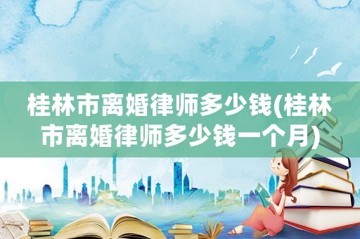 桂林市離婚律師多少錢(桂林市離婚律師多少錢一個(gè)月)