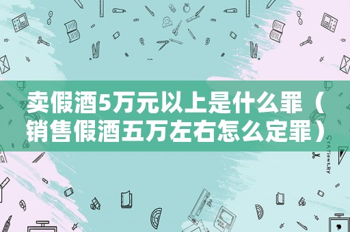 賣(mài)假酒5萬(wàn)元以上是什么罪（銷(xiāo)售假酒五萬(wàn)左右怎么定罪）