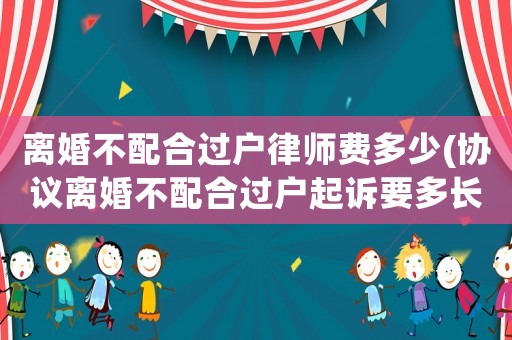離婚不配合過(guò)戶律師費(fèi)多少(協(xié)議離婚不配合過(guò)戶起訴要多長(zhǎng)時(shí)間)