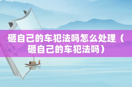 砸自己的車犯法嗎怎么處理（砸自己的車犯法嗎）