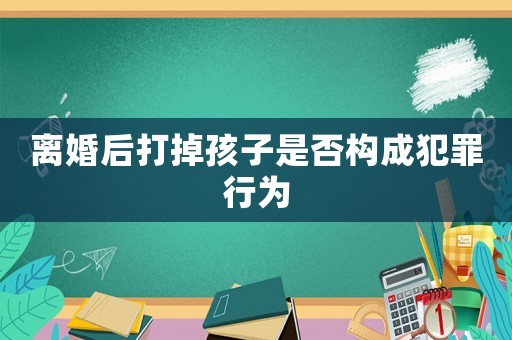 離婚后打掉孩子是否構(gòu)成犯罪行為