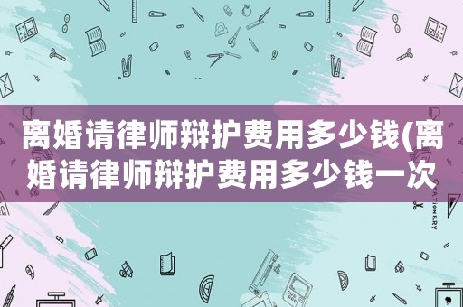 離婚請律師辯護費用多少錢(離婚請律師辯護費用多少錢一次)