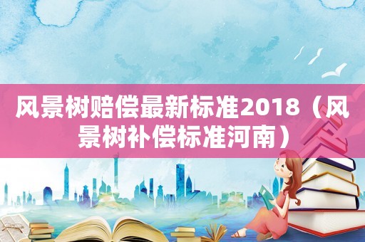風(fēng)景樹賠償最新標(biāo)準(zhǔn)2018（風(fēng)景樹補償標(biāo)準(zhǔn)河南）