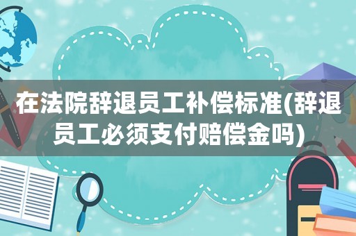 在法院辭退員工補(bǔ)償標(biāo)準(zhǔn)(辭退員工必須支付賠償金嗎)