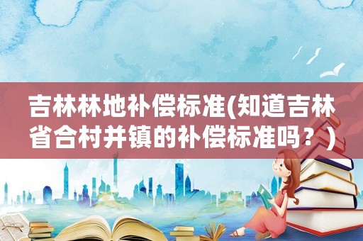 吉林林地補償標準(知道吉林省合村并鎮(zhèn)的補償標準嗎？)
