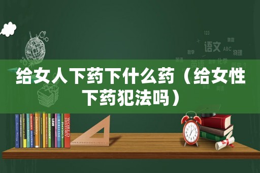 給女人下藥下什么藥（給女性下藥犯法嗎）