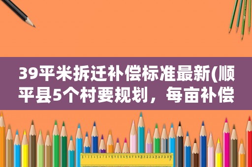 39平米拆遷補償標準最新(順平縣5個村要規(guī)劃，每畝補償標準是多少呀)