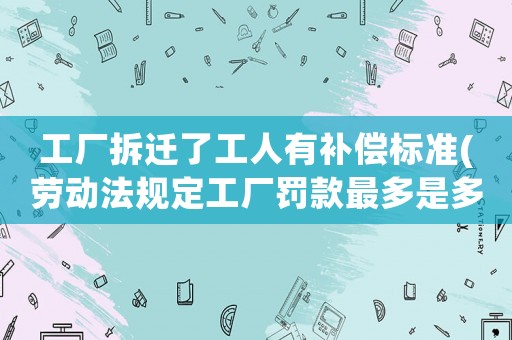 工廠拆遷了工人有補(bǔ)償標(biāo)準(zhǔn)(勞動(dòng)法規(guī)定工廠罰款最多是多少錢有嗎)