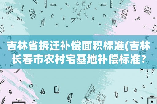 吉林省拆遷補償面積標準(吉林長春市農(nóng)村宅基地補償標準？)