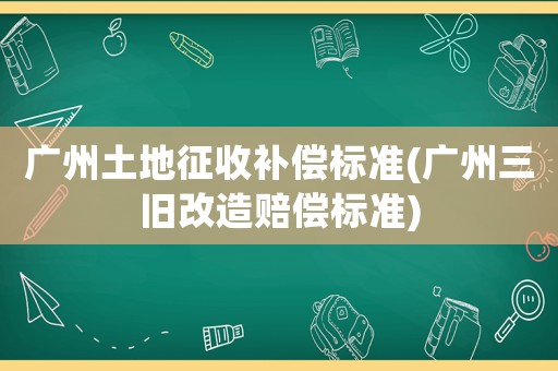 廣州土地征收補償標準(廣州三舊改造賠償標準)