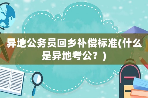 異地公務(wù)員回鄉(xiāng)補(bǔ)償標(biāo)準(zhǔn)(什么是異地考公？)