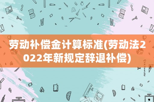 勞動補償金計算標(biāo)準(zhǔn)(勞動法2022年新規(guī)定辭退補償)