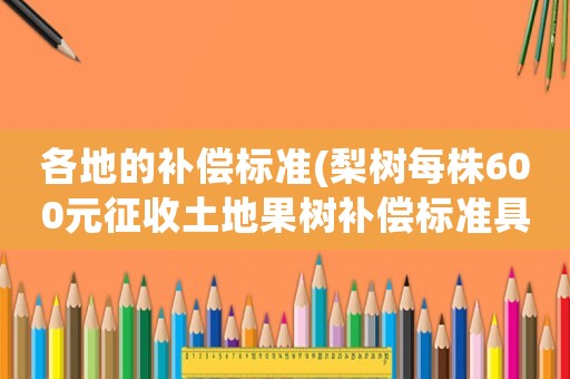 各地的補(bǔ)償標(biāo)準(zhǔn)(梨樹(shù)每株600元征收土地果樹(shù)補(bǔ)償標(biāo)準(zhǔn)具體是怎樣的)