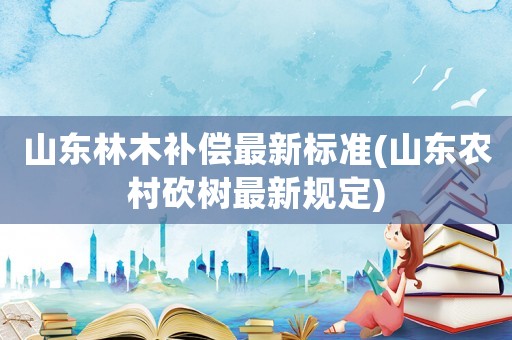 山東林木補(bǔ)償最新標(biāo)準(zhǔn)(山東農(nóng)村砍樹(shù)最新規(guī)定)