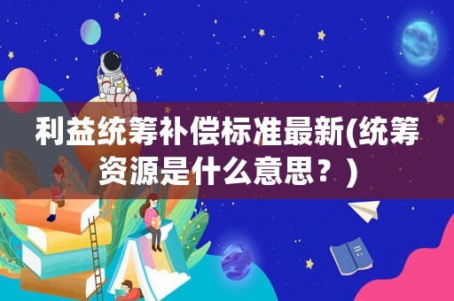 利益統(tǒng)籌補(bǔ)償標(biāo)準(zhǔn)最新(統(tǒng)籌資源是什么意思？)