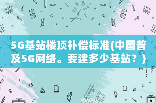 5G基站樓頂補償標準(中國普及5G網(wǎng)絡(luò)。要建多少基站？)
