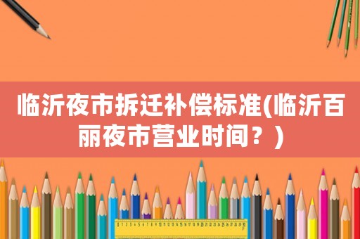 臨沂夜市拆遷補(bǔ)償標(biāo)準(zhǔn)(臨沂百麗夜市營業(yè)時間？)
