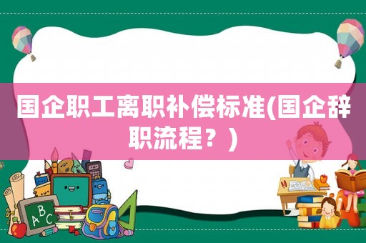 國(guó)企職工離職補(bǔ)償標(biāo)準(zhǔn)(國(guó)企辭職流程？)
