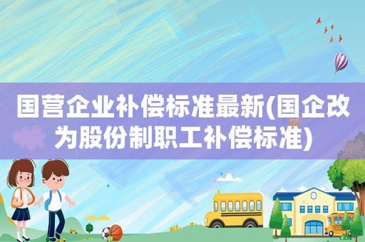 國營企業(yè)補(bǔ)償標(biāo)準(zhǔn)最新(國企改為股份制職工補(bǔ)償標(biāo)準(zhǔn))