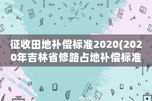 征收田地補償標(biāo)準2020(2020年吉林省修路占地補償標(biāo)準？)