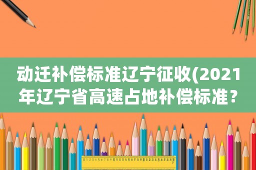 動遷補(bǔ)償標(biāo)準(zhǔn)遼寧征收(2021年遼寧省高速占地補(bǔ)償標(biāo)準(zhǔn)？)
