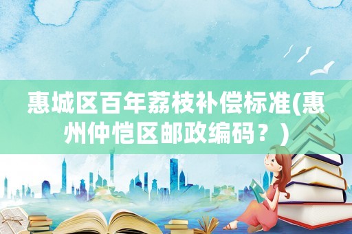 惠城區(qū)百年荔枝補償標(biāo)準(zhǔn)(惠州仲愷區(qū)郵政編碼？)