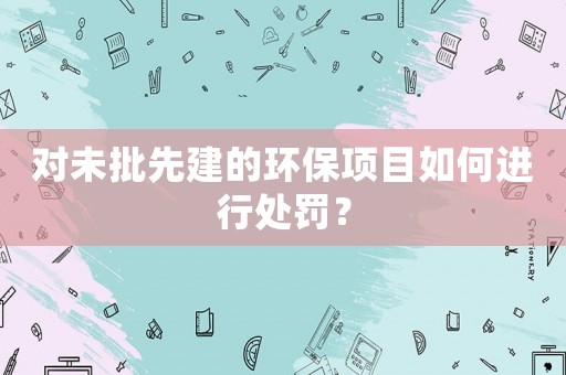 對未批先建的環(huán)保項目如何進行處罰？